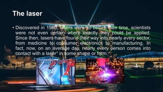 The laser
• Discovered in 1960, lasers were so before their time, scientists
were not even certain where exactly they could be applied.
Since then, lasers have found their way into nearly every sector,
from medicine to consumer electronics to manufacturing. In
fact, now, on an average day, nearly every person comes into
contact with a laser¹ in some shape or form.
 