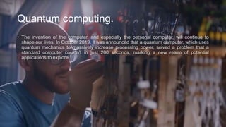 Quantum computing.
• The invention of the computer, and especially the personal computer, will continue to
shape our lives. In October 2019, it was announced that a quantum computer, which uses
quantum mechanics to massively increase processing power, solved a problem that a
standard computer couldn’t in just 200 seconds, marking a new realm of potential
applications to explore.
 