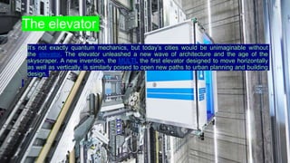 The elevator
• It’s not exactly quantum mechanics, but today’s cities would be unimaginable without
the elevator. The elevator unleashed a new wave of architecture and the age of the
skyscraper. A new invention, the MULTI, the first elevator designed to move horizontally
as well as vertically, is similarly poised to open new paths to urban planning and building
design.
 