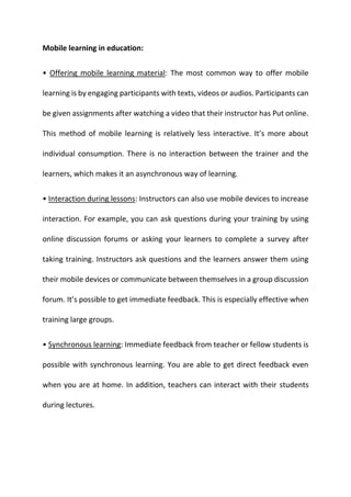 Mobile learning in education:
• Offering mobile learning material: The most common way to offer mobile
learning is by engaging participants with texts, videos or audios. Participants can
be given assignments after watching a video that their instructor has Put online.
This method of mobile learning is relatively less interactive. It’s more about
individual consumption. There is no interaction between the trainer and the
learners, which makes it an asynchronous way of learning.
• Interaction during lessons: Instructors can also use mobile devices to increase
interaction. For example, you can ask questions during your training by using
online discussion forums or asking your learners to complete a survey after
taking training. Instructors ask questions and the learners answer them using
their mobile devices or communicate between themselves in a group discussion
forum. It’s possible to get immediate feedback. This is especially effective when
training large groups.
• Synchronous learning: Immediate feedback from teacher or fellow students is
possible with synchronous learning. You are able to get direct feedback even
when you are at home. In addition, teachers can interact with their students
during lectures.
 