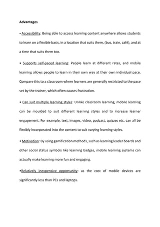 Advantages
• Accessibility: Being able to access learning content anywhere allows students
to learn on a flexible basis, in a location that suits them, (bus, train, café), and at
a time that suits them too.
• Supports self-paced learning: People learn at different rates, and mobile
learning allows people to learn in their own way at their own individual pace.
Compare this to a classroom where learners are generally restricted to the pace
set by the trainer, which often causes frustration.
• Can suit multiple learning styles: Unlike classroom learning, mobile learning
can be moulded to suit different learning styles and to increase learner
engagement. For example, text, images, video, podcast, quizzes etc. can all be
flexibly incorporated into the content to suit varying learning styles.
• Motivation: By using gamification methods, such as learning leader boards and
other social status symbols like learning badges, mobile learning systems can
actually make learning more fun and engaging.
•Relatively inexpensive opportunity: as the cost of mobile devices are
significantly less than PCs and laptops.
 