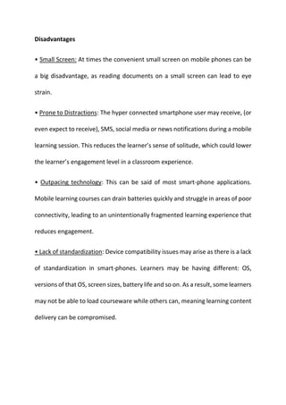Disadvantages
• Small Screen: At times the convenient small screen on mobile phones can be
a big disadvantage, as reading documents on a small screen can lead to eye
strain.
• Prone to Distractions: The hyper connected smartphone user may receive, (or
even expect to receive), SMS, social media or news notifications during a mobile
learning session. This reduces the learner’s sense of solitude, which could lower
the learner’s engagement level in a classroom experience.
• Outpacing technology: This can be said of most smart-phone applications.
Mobile learning courses can drain batteries quickly and struggle in areas of poor
connectivity, leading to an unintentionally fragmented learning experience that
reduces engagement.
• Lack of standardization: Device compatibility issues may arise as there is a lack
of standardization in smart-phones. Learners may be having different: OS,
versions of that OS, screen sizes, battery life and so on. As a result, some learners
may not be able to load courseware while others can, meaning learning content
delivery can be compromised.
 