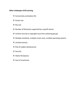 Other challenges of M-Learning
❖ Connectivity and battery life
❖ Screen size
❖ Key size
❖ Number of file/assets supported by a specific device
❖ Content security or copyright issue from authoring groups
❖ Multiple standards, multiple screen sizes, multiple operating systems
❖ Limited memory
❖ Risk of sudden obsolescence
❖ Security
❖ Work/ life balance
❖ Cost of investment
 