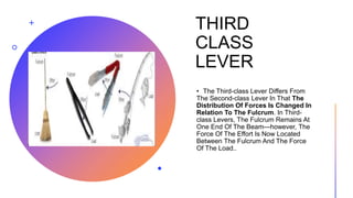 THIRD
CLASS
LEVER
• The Third-class Lever Differs From
The Second-class Lever In That The
Distribution Of Forces Is Changed In
Relation To The Fulcrum. In Third-
class Levers, The Fulcrum Remains At
One End Of The Beam—however, The
Force Of The Effort Is Now Located
Between The Fulcrum And The Force
Of The Load..
 