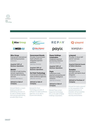 113
Technology
Government Brands
Provider of government
SaaS software and
integrated payment
solutions
UNITED STATES
Acquired 100% of
Business Operations
On Point Technology
Commercial software for
state workforce agencies
UNITED STATES
Advised on Sale of
Company
Miss Group
Fast-growth international
web hosting business
SWEDEN
Acquired 100% of
Business Operations
Web4U
Provider of web hosting,
domain registrations,
mail and server hosting
services
CZECH REPUBLIC
Advised on Sale of
Company
Advised On Point
Technology, provider of
software for state workforce
agencies, on its sale to
+SZIVRQIRXVERHW
Advised Web4U, a Czech
leading provider of
webhosting services, on
its sale to Sweden based
international webhosting
TVSZMHIV1MWW+VSYT
Repay Holdings
Corporation
Integrated payment
processing solutions
UNITED STATES
Acquired 100% of
Business Operations
Payix
Collections tools,
payment processing and
business intelligence
solutions
UNITED STATES
Advised on Sale of
Company
Advised Payix, a loan
repayment technology
ƤVQSRMXWWEPIXS6ITE]
Holdings Corporation.
q.beyond
Provider of cloud, SAP
and IoT services
GERMANY
Acquired Selected Assets
of Seller’s Business
Scanplus
Managed service
provider and hybrid cloud
integrator
GERMANY
Advised on Purchase of
Company
Advised the listed q.beyond
on the acquisition of the
operating business of
Scanplus, whose activities
focus on cloud and IT
security environments.
 