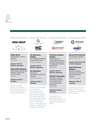 106
Technology
ASSA ABLOY
Global leader in access
solutions
SWEDEN
Acquired 100% of
Business Operations
Vigil Health Solutions
Technology hardware and
software solutions for
senior housing
CANADA
Advised on Sale of
Company
Advised Vigil Health
Solutions, a provider of
technology solutions for the
senior housing market, on
its sale to ASSA ABLOY.
HC electronics
Holding
SPV backed by GENESIS
Growth Equity Fund I
CZECH REPUBLIC
Acquired 100% of
Business Operations
HC electronics
Electronics
manufacturing services
company
CZECH REPUBLIC
Advised on Sale of
Company
HC electronics completed
its shareholding
restructuring process
[MXLMR[LMGLX[SSJƤZI
existing shareholders left
the Company and three
other shareholders teamed
YT[MXL+)2)7-7+VS[XL
Equity Fund I to jointly
acquire a 100% share in the
Company via SPV company
HC electronics Holding.
Photonics Systems
Holding
Manufacturer of
customized machines
and processing systems
for high-precision laser
applications
GERMANY
Acquired 100% of
Business Operations
PROAUT Technology
Specialist in process
automation solutions
in microelectronics
and semiconductor
technology
GERMANY
Advised on Sale of
Company
Advised electronics
technology company
PROAUT Technology on its
sale to Photonics Systems
Holding.
Encore Fire Protection
Fire protection systems
UNITED STATES
Acquired Selected Assets
of Seller’s Business
Signet Electronic
Systems
Systems integrator
focused on commercial
and transportation
systems
UNITED STATES
Advised on Sale of
Company
Advised Signet Electronic
Systems on the sale of its
ƤVIEPEVQHMZMWMSRXS)RGSVI
Fire Protection.
 