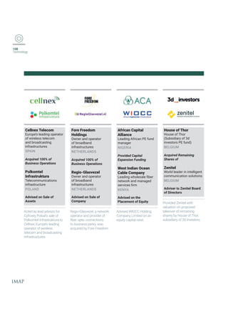 108
Technology
Cellnex Telecom
Europe’s leading operator
of wireless telecom
and broadcasting
infrastructures
SPAIN
Acquired 100% of
Business Operations
Polkomtel
Infrastruktura
Telecommunications
infrastructure
POLAND
Advised on Sale of
Assets
Acted as lead advisor for
Cyfrowy Polsat’s sale of
Polkomtel Infrastruktura to
Cellnex, Europe’s leading
operator of wireless
telecom and broadcasting
infrastructures.
Fore Freedom
Holdings
Owner and operator
of broadband
infrastructures
NETHERLANDS
Acquired 100% of
Business Operations
Regio-Glasvezel
Owner and operator
of broadband
infrastructures
NETHERLANDS
Advised on Sale of
Company
6IKMS+PEWZI^IPERIX[SVO
operator and provider of
ƤFIVSTXMGGSRRIGXMSRW
to business parks, was
acquired by Fore Freedom.
African Capital
Alliance
Leading African PE fund
manager
NIGERIA
Provided Capital
Expansion Funding
West Indian Ocean
Cable Company
0IEHMRK[LSPIWEPIƤFIV
network and managed
WIVZMGIWƤVQ
KENYA
Advised on the
Placement of Equity
Advised WIOCC Holding
Company Limited on an
equity capital raise.
House of Thor
House of Thor
(Subsidiary of 3d
investors PE fund)
BELGIUM
Acquired Remaining
Shares of
Zenitel
World leader in intelligent
communication solutions
BELGIUM
Adviser to Zenitel Board
of Directors
Provided Zenitel with
valuation on proposed
takeover of remaining
shares by House of Thor,
subsidiary of 3d investors.
 