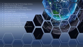 • Welcome to the Age of Technology Literacy
• What is Technology Literacy?
• The Benefits of Technology Literacy
• The Consequences of Technology Illiteracy
• The Digital Divide
• Technology Literacy in Education
• The Future of Technology Literacy
• The Importance of Lifelong Learning
• The Role of Social Media
• The Ethics of Technology
• The Impact of Technology on Society
• The Power of Collaboration
• Conclusion: Embracing Technology Literacy
 