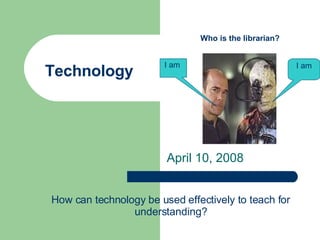 Technology April 10, 2008 I am I am  Who is the librarian? How can technology be used effectively to teach for understanding? 