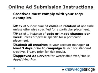 10
Online Ad Submission Instructions
Creatives must comply with your reqs -
examples:
Max of 5 individual ad codes in rotation at one time
unless otherwise specified for a particular placement.
Max of 1 instance of code or image changes per
week unless otherwise specific for a particular
placement.
Submit all creatives to your account manager at
least 3 days prior to campaign launch for standard
creative. 5 days prior for rich media.
Approved Ad Servers for Web/Mobile Web/Mobile
Apps/Video Ads
 