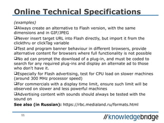 11
Online Technical Specifications
(examples)
Always create an alternative to Flash version, with the same
dimensions and in GIF/JPEG
Never insert target URL into Flash directly, but import it from the
clickthru or clickTag variable
Test and program banner behaviour in different browsers, provide
alternative content for browsers where full functionality is not possible
No ad can prompt the download of a plug-in, and must be coded to
search for any required plug-ins and display an alternate ad to those
who don't have it.
Especially for Flash advertising, test for CPU load on slower machines
(around 300 MHz processor speed)
For commercials with a display time limit, ensure such limit will be
observed on slower and less powerful machines
Advertising content with sounds should always be tested with the
sound on
See also (in Russian): https://rbc.medialand.ru/formats.html
 