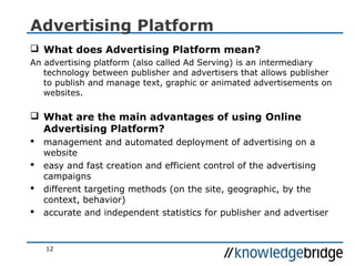 12
Advertising Platform
 What does Advertising Platform mean?
An advertising platform (also called Ad Serving) is an intermediary
technology between publisher and advertisers that allows publisher
to publish and manage text, graphic or animated advertisements on
websites.
 What are the main advantages of using Online
Advertising Platform?
 management and automated deployment of advertising on a
website
 easy and fast creation and efficient control of the advertising
campaigns
 different targeting methods (on the site, geographic, by the
context, behavior)
 accurate and independent statistics for publisher and advertiser
 