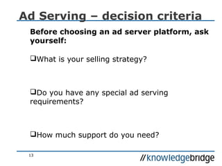13
Ad Serving – decision criteria
Before choosing an ad server platform, ask
yourself:
What is your selling strategy?
Do you have any special ad serving
requirements?
How much support do you need?
 