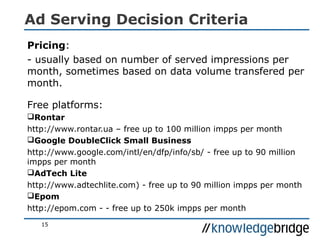 Ad Serving Decision Criteria
Pricing:
- usually based on number of served impressions per
month, sometimes based on data volume transfered per
month.
Free platforms:
Rontar
http://www.rontar.ua – free up to 100 million impps per month
Google DoubleClick Small Business
http://www.google.com/intl/en/dfp/info/sb/ - free up to 90 million
impps per month
AdTech Lite
http://www.adtechlite.com) - free up to 90 million impps per month
Epom
http://epom.com - - free up to 250k impps per month
15
 