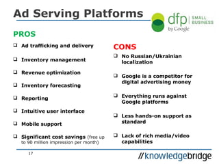 Ad Serving Platforms
PROS
 Ad trafficking and delivery
 Inventory management
 Revenue optimization
 Inventory forecasting
 Reporting
 Intuitive user interface
 Mobile support
 Significant cost savings (free up
to 90 million impression per month)
CONS
 No Russian/Ukrainian
localization
 Google is a competitor for
digital advertising money
 Everything runs against
Google platforms
 Less hands-on support as
standard
 Lack of rich media/video
capabilities
17
 