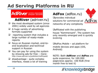 Ad Serving Platforms in RU
AdRiver (adriver.ru)
 the most developed system (since
2001) widely used by ad agencies
 A huge variety of advertising
formats supported
 reporting system that includes a
large number of ready-made
reports
 focus on Russian market, end-to-
end localization and technical
support in Russian
 You can pay for using the system
by showing ads for free – more:
http://www.adriver.ru/publisher/trafficpaid/
 disadvantage - quite complex
interface, needs a lot of training
AdFox (adfox.ru)
provides individual
solutions for commercial ad
networks of any complexity
affiliated with the publishing
house "Kommersant". The system has
only recently emerged and is quickly
evolving
AdFox.Mobile – ad platform for
mobile devices and apps (iOS,
Android)
NOTE: Both AdRiver and AdFox are
quite expensive, for 100.000
pageviews approx. 100 RUB (first
month free to test it)
18
 