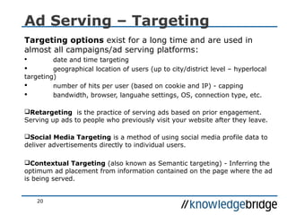 20
Ad Serving – Targeting
Targeting options exist for a long time and are used in
almost all campaigns/ad serving platforms:
 date and time targeting
 geographical location of users (up to city/district level – hyperlocal
targeting)
 number of hits per user (based on cookie and IP) - capping
 bandwidth, browser, languahe settings, OS, connection type, etc.
Retargeting is the practice of serving ads based on prior engagement.
Serving up ads to people who previously visit your website after they leave.
Social Media Targeting is a method of using social media profile data to
deliver advertisements directly to individual users.
Contextual Targeting (also known as Semantic targeting) - Inferring the
optimum ad placement from information contained on the page where the ad
is being served.
 