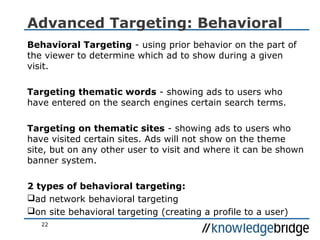 22
Advanced Targeting: Behavioral
Behavioral Targeting - using prior behavior on the part of
the viewer to determine which ad to show during a given
visit.
Targeting thematic words - showing ads to users who
have entered on the search engines certain search terms.
Targeting on thematic sites - showing ads to users who
have visited certain sites. Ads will not show on the theme
site, but on any other user to visit and where it can be shown
banner system.
2 types of behavioral targeting:
ad network behavioral targeting
on site behavioral targeting (creating a profile to a user)
 