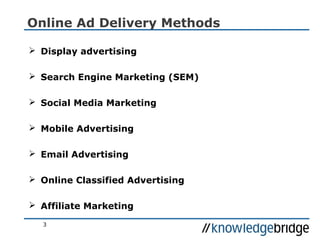 3
Online Ad Delivery Methods
 Display advertising
 Search Engine Marketing (SEM)
 Social Media Marketing
 Mobile Advertising
 Email Advertising
 Online Classified Advertising
 Affiliate Marketing
 