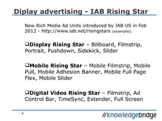 6
Diplay advertising - IAB Rising Star
New Rich Media Ad Units introduced by IAB US in Feb
2012 - http://www.iab.net/risingstars (examples)
Display Rising Star – Billboard, Filmstrip,
Portrait, Pushdown, Sidekick, Slider
Mobile Rising Star – Mobile Filmstrip, Mobile
Pull, Mobile Adhesion Banner, Mobile Full Page
Flex, Mobile Slider
Digital Video Rising Star – Filmstrip, Ad
Control Bar, TimeSync, Extender, Full Screen
 