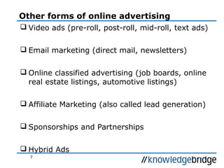 7
Other forms of online advertising
 Video ads (pre-roll, post-roll, mid-roll, text ads)
 Email marketing (direct mail, newsletters)
 Online classified advertising (job boards, online
real estate listings, automotive listings)
 Affiliate Marketing (also called lead generation)
 Sponsorships and Partnerships
 Hybrid Ads
 
