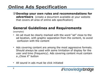 8
Online Ads Specification
 Develop your own rules and recommendations for
advertisers (create a document available at your website
that covers all area of online ads specification)
General Guidelines and Requirements
(examples)
• An ad must be clearly marked with the word “ad” close to the
ad location, with graphic separation from the content, to avoid
confusion with the content
• Ads covering content are among the most aggressive formats.
Should always be used with some limitation of display for the
user and time (frequency). Ads covering content must contain
a „Close X“ button
• All sound in ads must be click initiated
 