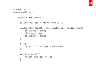 //	
  entities.js	
  
module	
  entities	
  {	
  
	
  	
  	
  	
  	
  
	
  	
  	
  	
  export	
  class	
  Person	
  {	
  
!
	
  	
  	
  	
  	
  	
  private	
  message	
  =	
  "Hi	
  my	
  name	
  is	
  ";	
  
!
	
  	
  	
  	
  	
  	
  constructor	
  (public	
  name,	
  public	
  age,	
  public	
  town){	
  
	
  	
  	
  	
  	
  	
  	
  	
  	
  	
  this.name	
  =	
  name;	
  
	
  	
  	
  	
  	
  	
  	
  	
  	
  	
  this.age	
  -­‐	
  age;	
  
	
  	
  	
  	
  	
  	
  	
  	
  	
  	
  this.town	
  =	
  town;	
  
	
  	
  	
  	
  	
  	
  }	
  
!
	
  	
  	
  	
  	
  	
  talk(){	
  
	
  	
  	
  	
  	
  	
  	
  	
  	
  	
  return	
  this.message	
  +	
  this.name;	
  
	
  	
  	
  	
  	
  	
  }	
  
!
	
  	
  	
  	
  	
  	
  get	
  isAbove18(){	
  
	
  	
  	
  	
  	
  	
  	
  	
  	
  	
  return	
  this.age	
  >=	
  18;	
  
	
  	
  	
  	
  	
  	
  }	
  
}
 
