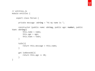 //	
  entities.js	
  
module	
  entities	
  {	
  
	
  	
  	
  	
  	
  
	
  	
  	
  	
  export	
  class	
  Person	
  {	
  
!
	
  	
  	
  	
  	
  	
  private	
  message	
  :string	
  =	
  "Hi	
  my	
  name	
  is	
  ";	
  
!
	
  	
  	
  	
  	
  	
  constructor	
  (public	
  name:	
  string,	
  public	
  age:	
  number,	
  public	
  	
  
town:	
  string){	
  
	
  	
  	
  	
  	
  	
  	
  	
  	
  	
  this.name	
  =	
  name;	
  
	
  	
  	
  	
  	
  	
  	
  	
  	
  	
  this.age	
  =	
  age;	
  
	
  	
  	
  	
  	
  	
  	
  	
  	
  	
  this.town	
  =	
  town;	
  
	
  	
  	
  	
  	
  	
  }	
  
!
	
  	
  	
  	
  	
  	
  talk(){	
  
	
  	
  	
  	
  	
  	
  	
  	
  	
  	
  return	
  this.message	
  +	
  this.name;	
  
	
  	
  	
  	
  	
  	
  }	
  
!
	
  	
  	
  	
  	
  	
  get	
  isAbove18(){	
  
	
  	
  	
  	
  	
  	
  	
  	
  	
  	
  return	
  this.age	
  >=	
  18;	
  
	
  	
  	
  	
  	
  	
  }	
  
}
 