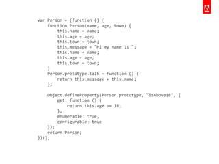 var	
  Person	
  =	
  (function	
  ()	
  {	
  
	
  	
  	
  	
  function	
  Person(name,	
  age,	
  town)	
  {	
  
	
  	
  	
  	
  	
  	
  	
  	
  this.name	
  =	
  name;	
  
	
  	
  	
  	
  	
  	
  	
  	
  this.age	
  =	
  age;	
  
	
  	
  	
  	
  	
  	
  	
  	
  this.town	
  =	
  town;	
  
	
  	
  	
  	
  	
  	
  	
  	
  this.message	
  =	
  "Hi	
  my	
  name	
  is	
  ";	
  
	
  	
  	
  	
  	
  	
  	
  	
  this.name	
  =	
  name;	
  
	
  	
  	
  	
  	
  	
  	
  	
  this.age	
  -­‐	
  age;	
  
	
  	
  	
  	
  	
  	
  	
  	
  this.town	
  =	
  town;	
  
	
  	
  	
  	
  }	
  
	
  	
  	
  	
  Person.prototype.talk	
  =	
  function	
  ()	
  {	
  
	
  	
  	
  	
  	
  	
  	
  	
  return	
  this.message	
  +	
  this.name;	
  
	
  	
  	
  	
  };	
  
!
	
  	
  	
  	
  Object.defineProperty(Person.prototype,	
  "isAbove18",	
  {	
  
	
  	
  	
  	
  	
  	
  	
  	
  get:	
  function	
  ()	
  {	
  
	
  	
  	
  	
  	
  	
  	
  	
  	
  	
  	
  	
  return	
  this.age	
  >=	
  18;	
  
	
  	
  	
  	
  	
  	
  	
  	
  },	
  
	
  	
  	
  	
  	
  	
  	
  	
  enumerable:	
  true,	
  
	
  	
  	
  	
  	
  	
  	
  	
  configurable:	
  true	
  
	
  	
  	
  	
  });	
  
	
  	
  	
  	
  return	
  Person;	
  
})();	
  
 