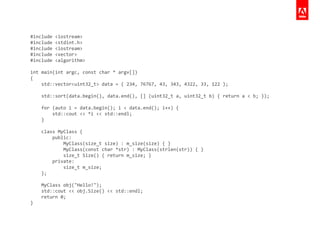 #include	
  <iostream>	
  
#include	
  <stdint.h>	
  
#include	
  <iostream>	
  
#include	
  <vector>	
  
#include	
  <algorithm>	
  
!
int	
  main(int	
  argc,	
  const	
  char	
  *	
  argv[])	
  
{	
  
	
  	
  	
  	
  std::vector<uint32_t>	
  data	
  =	
  {	
  234,	
  76767,	
  43,	
  343,	
  4322,	
  33,	
  122	
  };	
  
	
  	
  	
  	
  	
  
	
  	
  	
  	
  std::sort(data.begin(),	
  data.end(),	
  []	
  (uint32_t	
  a,	
  uint32_t	
  b)	
  {	
  return	
  a	
  <	
  b;	
  });	
  
	
  	
  	
  	
  	
  
	
  	
  	
  	
  for	
  (auto	
  i	
  =	
  data.begin();	
  i	
  <	
  data.end();	
  i++)	
  {	
  
	
  	
  	
  	
  	
  	
  	
  	
  std::cout	
  <<	
  *i	
  <<	
  std::endl;	
  
	
  	
  	
  	
  }	
  
	
  	
  	
  	
  	
  
	
  	
  	
  	
  class	
  MyClass	
  {	
  
	
  	
  	
  	
  	
  	
  	
  	
  public:	
  
	
  	
  	
  	
  	
  	
  	
  	
  	
  	
  	
  	
  MyClass(size_t	
  size)	
  :	
  m_size(size)	
  {	
  }	
  
	
  	
  	
  	
  	
  	
  	
  	
  	
  	
  	
  	
  MyClass(const	
  char	
  *str)	
  :	
  MyClass(strlen(str))	
  {	
  }	
  
	
  	
  	
  	
  	
  	
  	
  	
  	
  	
  	
  	
  size_t	
  Size()	
  {	
  return	
  m_size;	
  }	
  
	
  	
  	
  	
  	
  	
  	
  	
  private:	
  
	
  	
  	
  	
  	
  	
  	
  	
  	
  	
  	
  	
  size_t	
  m_size;	
  
	
  	
  	
  	
  };	
  
	
  	
  	
  	
  	
  
	
  	
  	
  	
  MyClass	
  obj("Hello!");	
  
	
  	
  	
  	
  std::cout	
  <<	
  obj.Size()	
  <<	
  std::endl;	
  
	
  	
  	
  	
  return	
  0;	
  
}
 