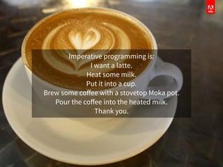 Imperative programming is:
I want a latte.
Heat some milk.
Put it into a cup.
Brew some coﬀee with a stovetop Moka pot.
Pour the coﬀee into the heated milk.
Thank you.
 