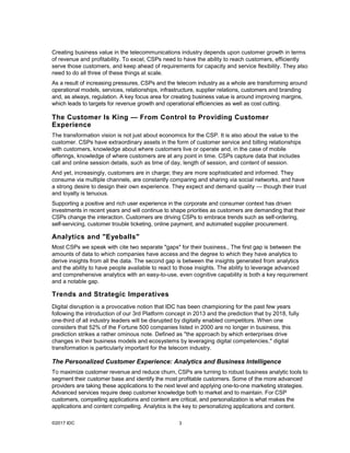 ©2017 IDC 3
Creating business value in the telecommunications industry depends upon customer growth in terms
of revenue and profitability. To excel, CSPs need to have the ability to reach customers, efficiently
serve those customers, and keep ahead of requirements for capacity and service flexibility. They also
need to do all three of these things at scale.
As a result of increasing pressures, CSPs and the telecom industry as a whole are transforming around
operational models, services, relationships, infrastructure, supplier relations, customers and branding
and, as always, regulation. A key focus area for creating business value is around improving margins,
which leads to targets for revenue growth and operational efficiencies as well as cost cutting.
The Customer Is King — From Control to Providing Customer
Experience
The transformation vision is not just about economics for the CSP. It is also about the value to the
customer. CSPs have extraordinary assets in the form of customer service and billing relationships
with customers, knowledge about where customers live or operate and, in the case of mobile
offerings, knowledge of where customers are at any point in time. CSPs capture data that includes
call and online session details, such as time of day, length of session, and content of session.
And yet, increasingly, customers are in charge; they are more sophisticated and informed. They
consume via multiple channels, are constantly comparing and sharing via social networks, and have
a strong desire to design their own experience. They expect and demand quality — though their trust
and loyalty is tenuous.
Supporting a positive and rich user experience in the corporate and consumer context has driven
investments in recent years and will continue to shape priorities as customers are demanding that their
CSPs change the interaction. Customers are driving CSPs to embrace trends such as self-ordering,
self-servicing, customer trouble ticketing, online payment, and automated supplier procurement.
Analytics and "Eyeballs"
Most CSPs we speak with cite two separate "gaps" for their business., The first gap is between the
amounts of data to which companies have access and the degree to which they have analytics to
derive insights from all the data. The second gap is between the insights generated from analytics
and the ability to have people available to react to those insights. The ability to leverage advanced
and comprehensive analytics with an easy-to-use, even cognitive capability is both a key requirement
and a notable gap.
Trends and Strategic Imperatives
Digital disruption is a provocative notion that IDC has been championing for the past few years
following the introduction of our 3rd Platform concept in 2013 and the prediction that by 2018, fully
one-third of all industry leaders will be disrupted by digitally enabled competitors. When one
considers that 52% of the Fortune 500 companies listed in 2000 are no longer in business, this
prediction strikes a rather ominous note. Defined as "the approach by which enterprises drive
changes in their business models and ecosystems by leveraging digital competencies," digital
transformation is particularly important for the telecom industry.
The Personalized Customer Experience: Analytics and Business Intelligence
To maximize customer revenue and reduce churn, CSPs are turning to robust business analytic tools to
segment their customer base and identify the most profitable customers. Some of the more advanced
providers are taking these applications to the next level and applying one-to-one marketing strategies.
Advanced services require deep customer knowledge both to market and to maintain. For CSP
customers, compelling applications and content are critical, and personalization is what makes the
applications and content compelling. Analytics is the key to personalizing applications and content.
 