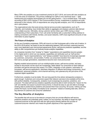 ©2017 IDC4
Many CSPs cite analytics as a top investment priority for 2017–2019, and some still view analytics as
a net-new area of investment. The primary challenge for CSPs is not a technical issue — data
warehousing and analytics technologies are not the gating factors — but a mindset issue. That aside,
according to IDC's 2016 Vertical IT and Communications Survey, investments in analytics are quite
advanced in this industry: 55% of respondents are using big data analytics, and 14% of respondents
are in pilot phases.
The organizational silos that exist among internal service provider organizations, such as IT,
networks, and marketing, have limited their ability to aggregate and analyze customer data derived
from multiple sources. Ultimately, strong customer service relies upon CSPs having a closer
understanding of their subscribers. From call center familiarity with a subscriber's billing address to
making connections with friends, families, and social networks, CSPs have significant amounts of raw
information to piece together.
The Future of Analytics
As the use of analytics progresses, CSPs will move to run their businesses with a richer set of metrics. In
the 2016–2018 period, we expect to see the relationship between CSPs and their customers become
even more dependent upon service-level agreements (SLAs), self-service predictive capabilities, and the
ability to offer comprehensive yet intuitively simple analytics capabilities.
As companies transition from "analog" to "digital," expectations and capabilities become greater.
In the digital world in which we now operate, capabilities and attributes such as "self-service,"
"automation," "quick response/delivery," and "always available" have become increasingly expected
by customers, consumers, and providers. Further, as consumers transition from older to more
tech-savvy younger generations, expectations become even more pronounced.
Digitally enabled advancements such as mobility/mobile access, self-service portals, and easy
access to documents via the cloud are increasingly "table stakes" for consumers to reach telecom
providers and get the services they expect. For CSPs, integration of silo systems, automation of
processes, self-service applications, seamless integration of different technology components, cloud
enablement, advanced analytics, omni-channel servicing, and cybersecurity are just some of the
expected digital capabilities.
Furthermore, analytics must be better. We are long past the time where retrospective analysis is
good enough. Customers and consumers expect their telecom services to be available all the time,
with perfect reliability. Consequently, analytics must increasingly be proactive, predictive, and
prescient. The ideal self-service analytics capability should be able to both remedy the "reason for the
call" and identify root cause to prevent reoccurrence. It should be easy to use and able to leverage
existing data to predict future problems and prevent them from occurring. Of course, nothing can fully
predict the future, but the ability of analytics to be "prescient," based on existing data sets, will be a
key element of customer and consumer satisfaction.
The Key Benefits of Analytics
The benefits that will accrue to the telecom company that can provide effective self-service,
predictive analytics are potentially great. Indeed, for any business, the ability to target the right
customer/consumer at the right time with the right product directly defines the success of
customer/consumer retention and meets the growth objectives of the organization.
 