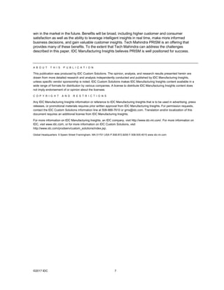 ©2017 IDC 7
win in the market in the future. Benefits will be broad, including higher customer and consumer
satisfaction as well as the ability to leverage intelligent insights in real time, make more informed
business decisions, and gain valuable customer insights. Tech Mahindra PRISM is an offering that
provides many of these benefits. To the extent that Tech Mahindra can address the challenges
described in this paper, IDC Manufacturing Insights believes PRISM is well positioned for success.
A B O U T T H I S P U B L I C A T I O N
This publication was produced by IDC Custom Solutions. The opinion, analysis, and research results presented herein are
drawn from more detailed research and analysis independently conducted and published by IDC Manufacturing Insights,
unless specific vendor sponsorship is noted. IDC Custom Solutions makes IDC Manufacturing Insights content available in a
wide range of formats for distribution by various companies. A license to distribute IDC Manufacturing Insights content does
not imply endorsement of or opinion about the licensee.
C O P Y R I G H T A N D R E S T R I C T I O N S
Any IDC Manufacturing Insights information or reference to IDC Manufacturing Insights that is to be used in advertising, press
releases, or promotional materials requires prior written approval from IDC Manufacturing Insights. For permission requests,
contact the IDC Custom Solutions information line at 508-988-7610 or gms@idc.com. Translation and/or localization of this
document requires an additional license from IDC Manufacturing Insights.
For more information on IDC Manufacturing Insights, an IDC company, visit http://www.idc-mi.com/. For more information on
IDC, visit www.idc.com, or for more information on IDC Custom Solutions, visit
http://www.idc.com/prodserv/custom_solutions/index.jsp.
Global Headquarters: 5 Speen Street Framingham, MA 01701 USA P.508.872.8200 F.508.935.4015 www.idc-mi.com
 