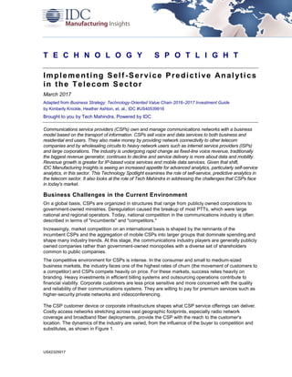 US42325917
T E C H N O L O G Y S P O T L I G H T
Implementing Self-Service Predictive Analytics
in the Telecom Sector
March 2017
Adapted from Business Strategy: Technology-Oriented Value Chain 2016–2017 Investment Guide
by Kimberly Knickle, Heather Ashton, et. al., IDC #US40539916
Brought to you by Tech Mahindra, Powered by IDC
Communications service providers (CSPs) own and manage communications networks with a business
model based on the transport of information. CSPs sell voice and data services to both business and
residential end users. They also make money by providing network connectivity to other telecom
companies and by wholesaling circuits to heavy network users such as internet service providers (ISPs)
and large corporations. The industry is undergoing rapid change as fixed-line voice revenue, traditionally
the biggest revenue generator, continues to decline and service delivery is more about data and mobility.
Revenue growth is greater for IP-based voice services and mobile data services. Given that shift,
IDC Manufacturing Insights is seeing an increased appetite for advanced analytics, particularly self-service
analytics, in this sector. This Technology Spotlight examines the role of self-service, predictive analytics in
the telecom sector. It also looks at the role of Tech Mahindra in addressing the challenges that CSPs face
in today's market.
Business Challenges in the Current Environment
On a global basis, CSPs are organized in structures that range from publicly owned corporations to
government-owned ministries. Deregulation caused the breakup of most PTTs, which were large
national and regional operators. Today, national competition in the communications industry is often
described in terms of "incumbents" and "competitors."
Increasingly, market competition on an international basis is shaped by the remnants of the
incumbent CSPs and the aggregation of mobile CSPs into larger groups that dominate spending and
shape many industry trends. At this stage, the communications industry players are generally publicly
owned companies rather than government-owned monopolies with a diverse set of shareholders
common to public companies.
The competitive environment for CSPs is intense. In the consumer and small to medium-sized
business markets, the industry faces one of the highest rates of churn (the movement of customers to
a competitor) and CSPs compete heavily on price. For these markets, success relies heavily on
branding. Heavy investments in efficient billing systems and outsourcing operations contribute to
financial viability. Corporate customers are less price sensitive and more concerned with the quality
and reliability of their communications systems. They are willing to pay for premium services such as
higher-security private networks and videoconferencing.
The CSP customer device or corporate infrastructure shapes what CSP service offerings can deliver.
Costly access networks stretching across vast geographic footprints, especially radio network
coverage and broadband fiber deployments, provide the CSP with the reach to the customer's
location. The dynamics of the industry are varied, from the influence of the buyer to competition and
substitutes, as shown in Figure 1.
 