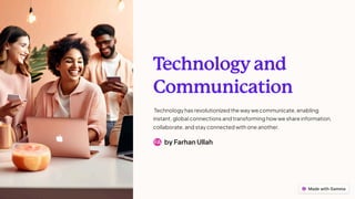 T
echnology and
Communication
Technology has revolutionized the way we communicate, enabling
instant, global connections and transforming how we share information,
collaborate, and stay connected with one another.
by Farhan Ullah
FA
 