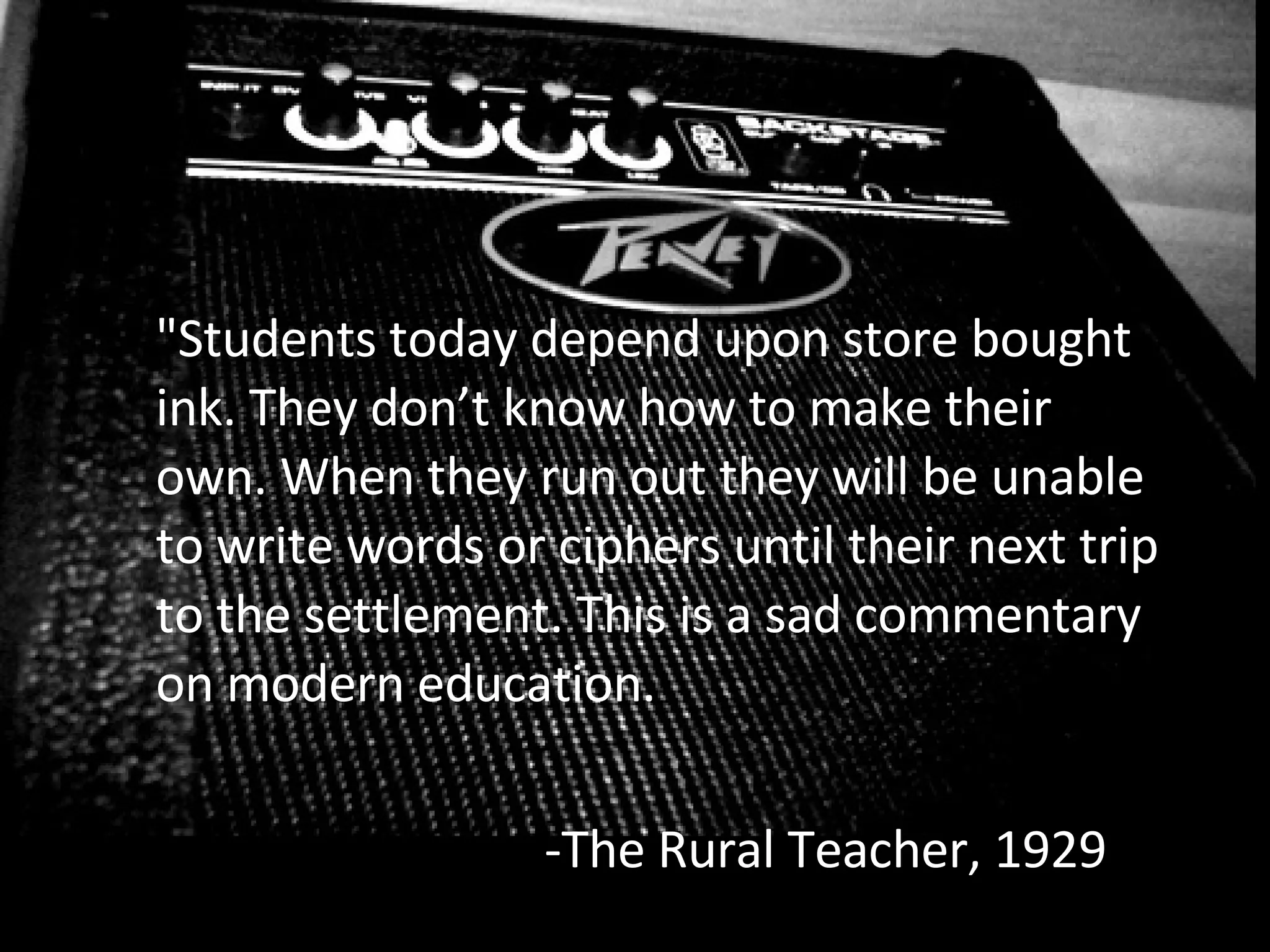 "Students today depend upon store bought ink. They don’t know how to make their own. When they run out they will be unable to write words or ciphers until their next trip to the settlement. This is a sad commentary on modern education. -The Rural Teacher, 1929 
