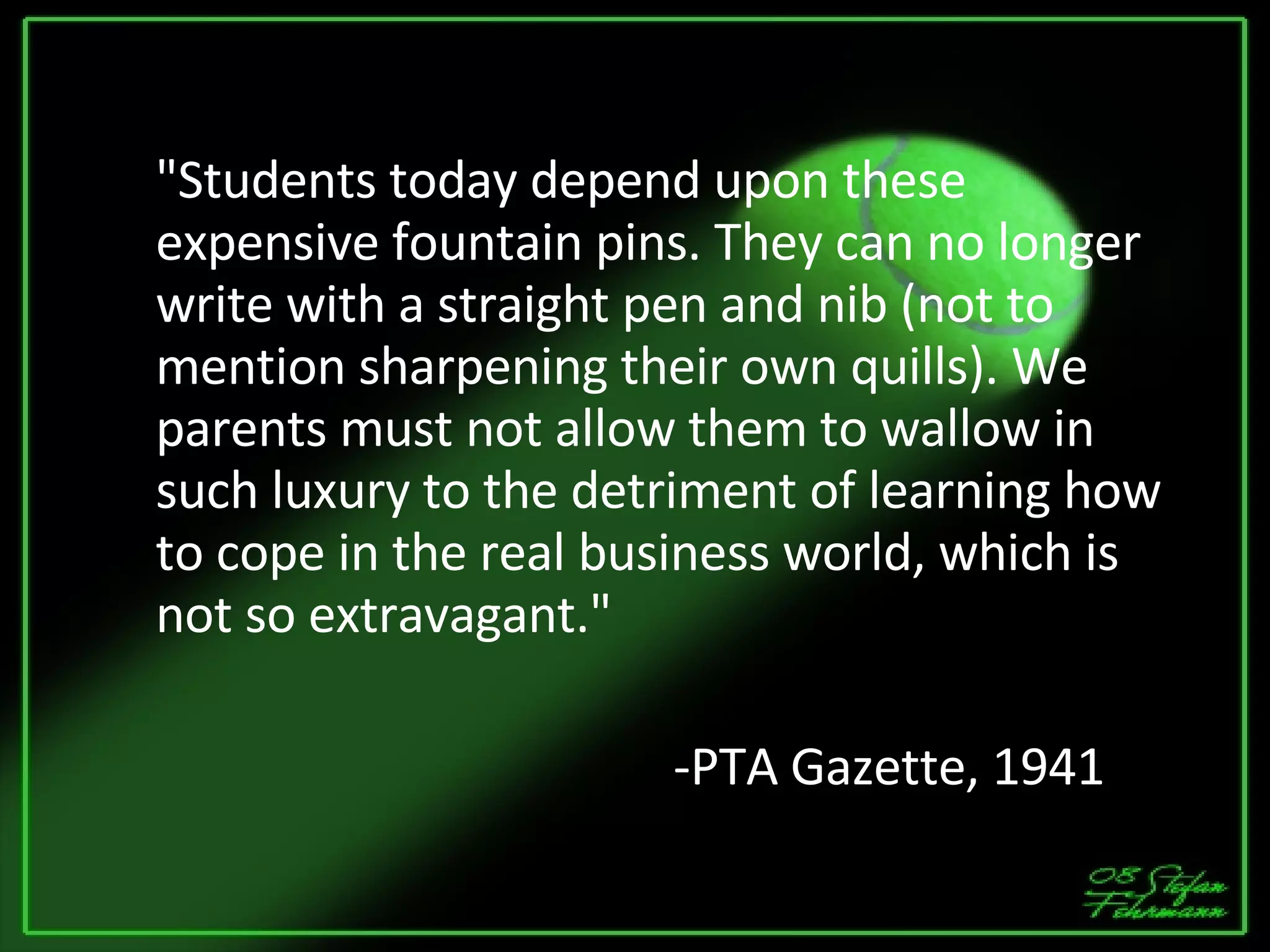 "Students today depend upon these expensive fountain pins. They can no longer write with a straight pen and nib (not to mention sharpening their own quills). We parents must not allow them to wallow in such luxury to the detriment of learning how to cope in the real business world, which is not so extravagant." -PTA Gazette, 1941 