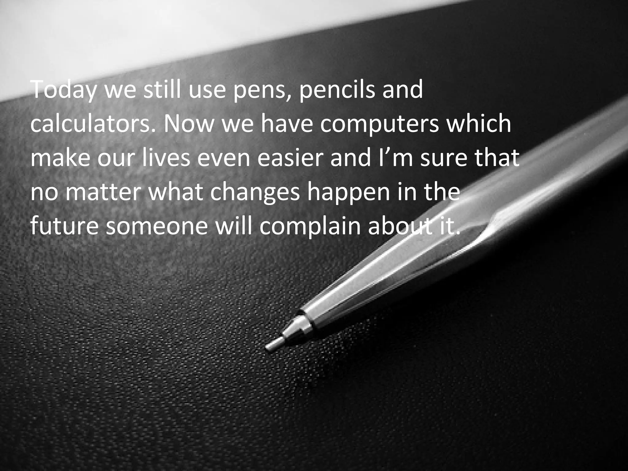 Today we still use pens, pencils and calculators. Now we have computers which make our lives even easier and I’m sure that no matter what changes happen in the future someone will complain about it.  