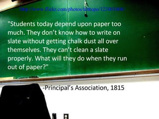 "Students today depend upon paper too much. They don’t know how to write on slate without getting chalk dust all over themselves. They can’t clean a slate properly. What will they do when they run out of paper?" -Principal’s Association, 1815 http://www.flickr.com/photos/tehtopo/123001806/ 