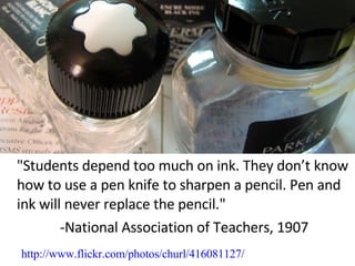 "Students depend too much on ink. They don’t know how to use a pen knife to sharpen a pencil. Pen and ink will never replace the pencil." -National Association of Teachers, 1907 http://www.flickr.com/photos/churl/416081127/ 