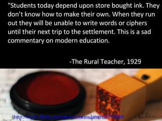 "Students today depend upon store bought ink. They don’t know how to make their own. When they run out they will be unable to write words or ciphers until their next trip to the settlement. This is a sad commentary on modern education. -The Rural Teacher, 1929 http://www.flickr.com/photos/larimdame/65917688/ 