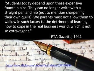 "Students today depend upon these expensive fountain pins. They can no longer write with a straight pen and nib (not to mention sharpening their own quills). We parents must not allow them to wallow in such luxury to the detriment of learning how to cope in the real business world, which is not so extravagant." -PTA Gazette, 1941 http://www.flickr.com/photos/larimdame/65917688/ 