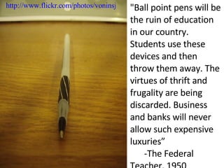 "Ball point pens will be the ruin of education in our country. Students use these devices and then throw them away. The virtues of thrift and frugality are being discarded. Business and banks will never allow such expensive luxuries” ." -The Federal Teacher, 1950 http://www.flickr.com/photos/voninsj/3011089644/ 
