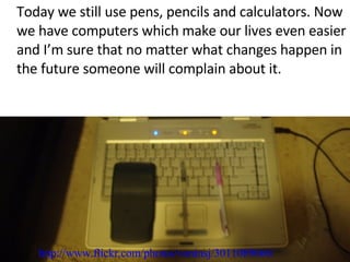 Today we still use pens, pencils and calculators. Now we have computers which make our lives even easier and I’m sure that no matter what changes happen in the future someone will complain about it.  http://www.flickr.com/photos/voninsj/3011089666/ 