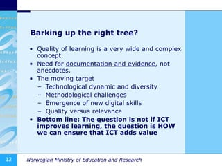 Barking up the right tree? Quality of learning is a very wide and complex concept. Need for  documentation and evidence , not anecdotes. The moving target Technological dynamic and diversity Methodological challenges Emergence of new digital skills Quality versus relevance Bottom line: The question is not if ICT improves learning, the question is HOW we can ensure that ICT adds value   