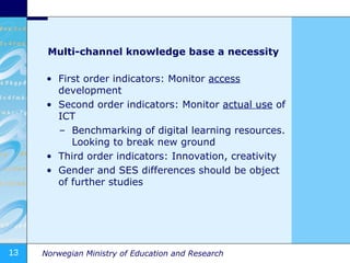 Multi-channel knowledge base a necessity First order indicators: Monitor  access  development Second order indicators: Monitor  actual use  of ICT Benchmarking of digital learning resources. Looking to break new ground Third order indicators: Innovation, creativity Gender and SES differences should be object of further studies  