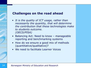 Challenges on the road ahead It is the quality of ICT usage, rather than necessarily the quantity, that will determine the contribution that these technologies make to students outcome.  (OECD/PISA) Balancing Act: Need to know – manageable reporting and benchmarking systems How do we ensure a good mix of methods (quantitative/qualitative)? We need to facilitate Learner Voices 
