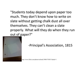 "Students today depend upon paper too much. They don’t know how to write on slate without getting chalk dust all over themselves. They can’t clean a slate properly. What will they do when they run out of paper?" -Principal’s Association, 1815 http://www.flickr.com/photos/salinski/3080174303/?edited=1 