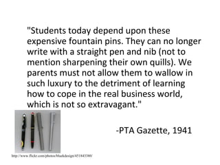 "Students today depend upon these expensive fountain pins. They can no longer write with a straight pen and nib (not to mention sharpening their own quills). We parents must not allow them to wallow in such luxury to the detriment of learning how to cope in the real business world, which is not so extravagant." -PTA Gazette, 1941 http://www.flickr.com/photos/bluekdesign/451843380/ 